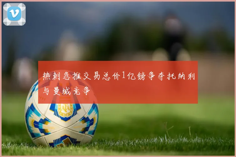 热刺急推交易总价1亿镑争夺托纳利与曼城竞争