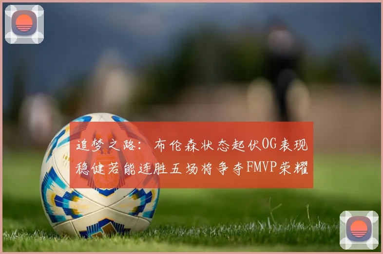 追梦之路：布伦森状态起伏OG表现稳健若能连胜五场将争夺FMVP荣耀