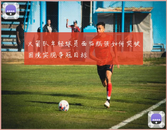 火箭队年轻球员面临瓶颈如何突破困境实现争冠目标