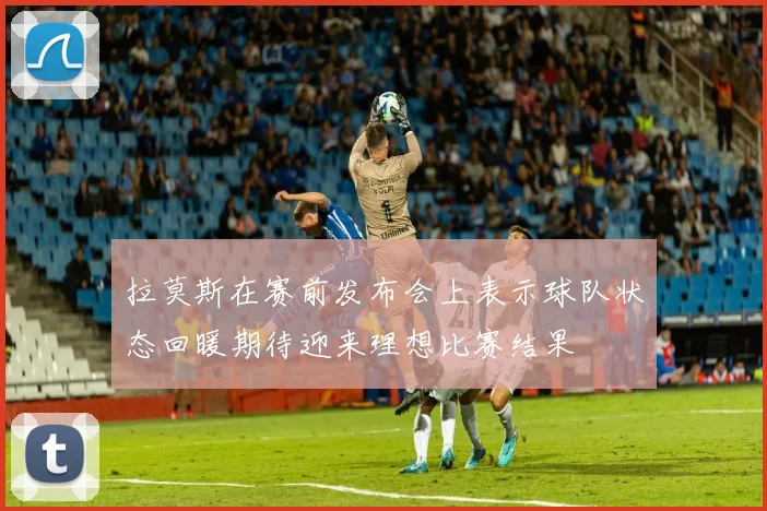 拉莫斯在赛前发布会上表示球队状态回暖期待迎来理想比赛结果