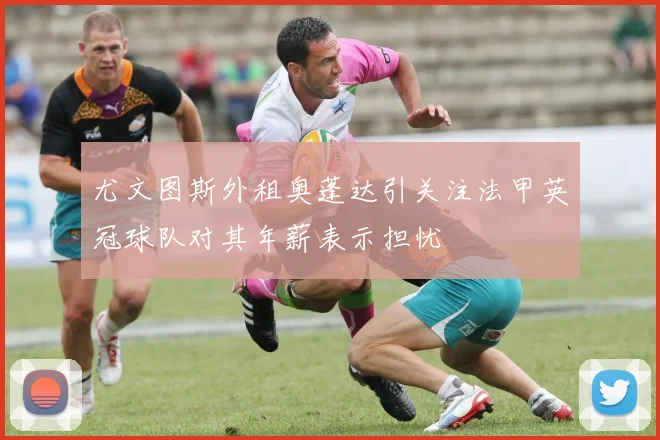 尤文图斯外租奥蓬达引关注法甲英冠球队对其年薪表示担忧