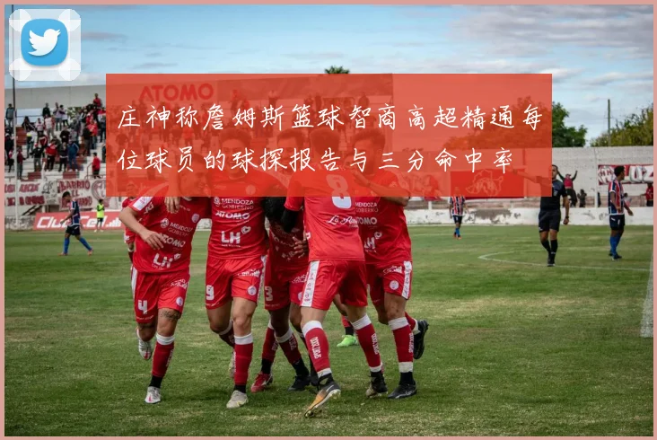 庄神称詹姆斯篮球智商高超精通每位球员的球探报告与三分命中率
