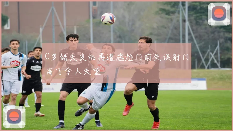 C罗错失良机再遭尴尬门前失误射门高飞令人失望