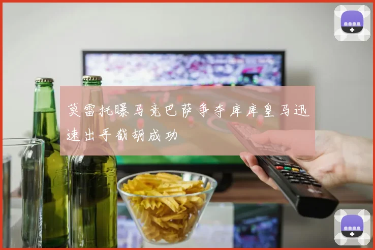 莫雷托曝马竞巴萨争夺库库皇马迅速出手截胡成功