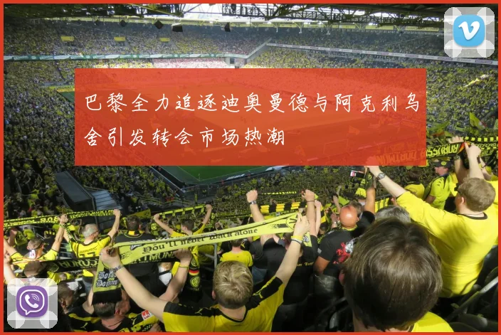 巴黎全力追逐迪奥曼德与阿克利乌舍引发转会市场热潮