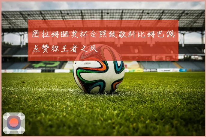 图拉姆晒奖杯合照致敬科比姆巴佩点赞称王者之风