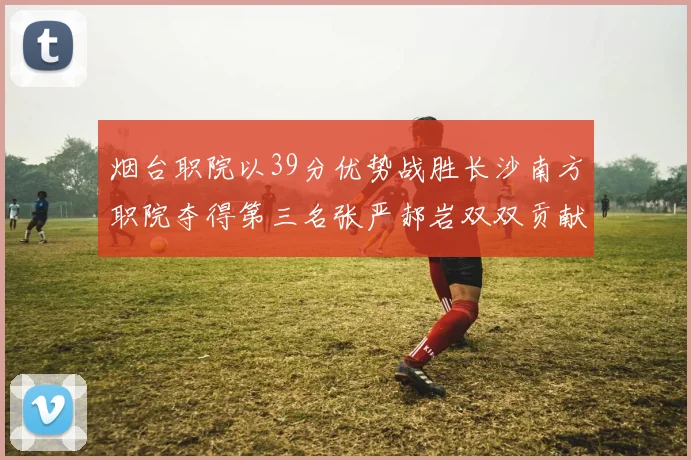 烟台职院以39分优势战胜长沙南方职院夺得第三名张严郝岩双双贡献27分