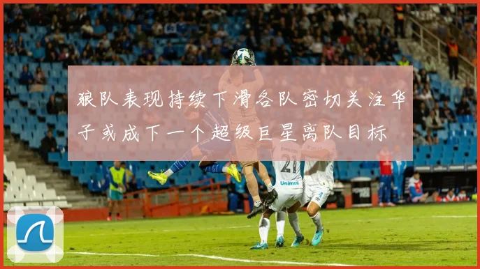 狼队表现持续下滑各队密切关注华子或成下一个超级巨星离队目标
