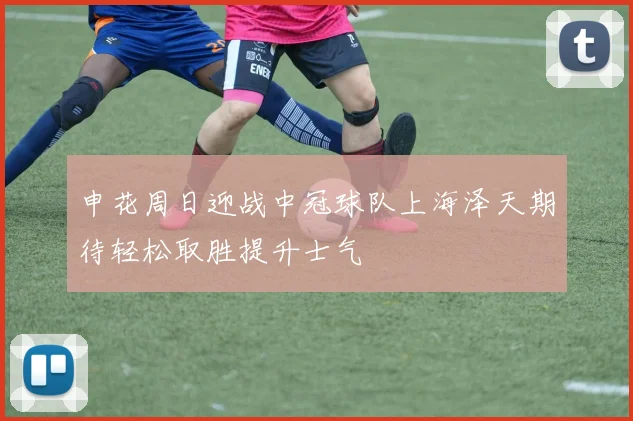 申花周日迎战中冠球队上海泽天期待轻松取胜提升士气