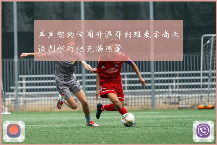 库里续约传闻升温邓利维表示尚未谈判但对他充满热爱