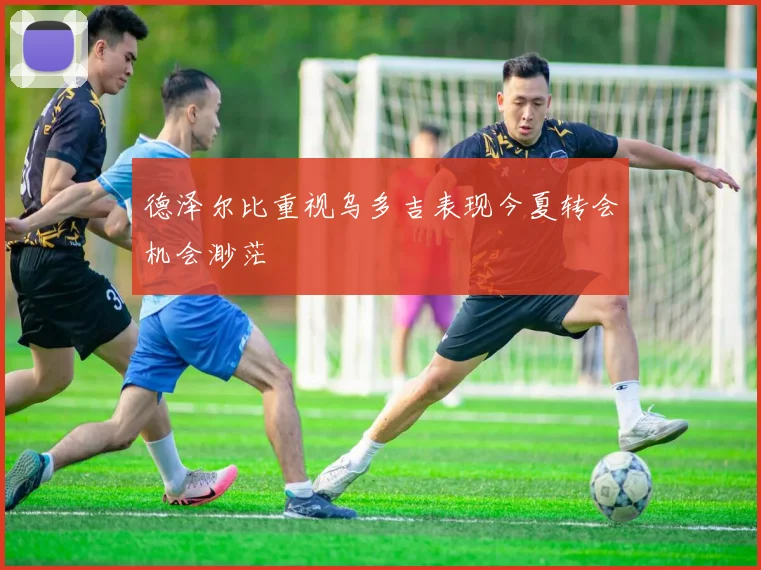 德泽尔比重视乌多吉表现今夏转会机会渺茫