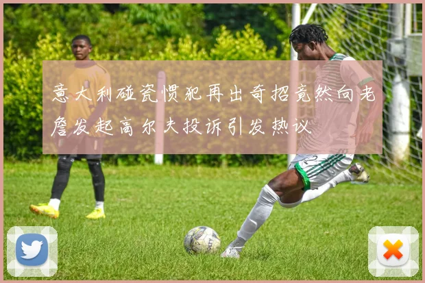 意大利碰瓷惯犯再出奇招竟然向老詹发起高尔夫投诉引发热议