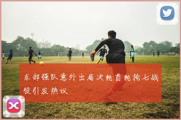 东部强队意外出局次轮首轮抢七战役引发热议